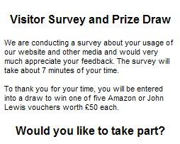 We are conducting a survey about your usage of our website and other media and would very much appreciate your feedback. The survey will take about 7 minutes of your time. To thank you for your time, you will be entered into a draw to win one of five Amazon or John Lewis vouchers worth £50 each.